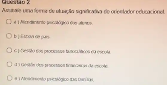 Questão 2
Assinale uma forma de atuação significativa do orientador educacional
a ) Atendimento psicológico dos alunos.
b) Escola de pais
c) Gestão dos processos burocráticos da escola
d) Gestão dos processos financeiros da escola
e) Atendimento psicológico das familias.