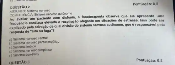 QUESTÃO 2
ASSUNTO:Sistema nervoso
GOMPETENCIA: Sistema nervoso autônomo
Ao avaliar um paciente com disfonia, a fonoterapeuta observa que ele apresenta uma
frequência cardiaca elevada e respiração ofegante em situações de estresse. Isso pode ser
explicado pela ativação de qual divisão do sistema nervoso autônomo, que é responsáve pela
resposta de "luta ou fuga"?
a) Sistema nervoso central
b) Sistema nervoso parassimpático
c) Sistema límbico
c) Sistema nervoso simpático
e) Sistema somático
QUESTÃO 3
Pontuação: 0,5