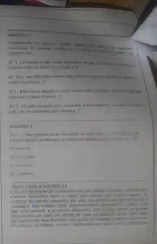 QUESTÃO 2
Considerando os aspectos verbais estabelecidos pela propria sucessão
cronológica da narrativa, justifica-se o emprego do future do preterito do
indicativo em:
(A) "[...] Se puder vir até a casa seria otimo, se nêo eu the conto os detalhes e
gostaria muito de saber sua opinião. [......
(B) "Meu caro Sherlock Holmes algo horrivel aconteceu as três da menha no
Jardim Lauriston [ldots ]''
(C)"[...]Não houve assalto e nosso homem nào conseguiu encontrar algo que
indicasse e nosso homem[...]"
(D) "[...]Quando se aproximou encontrou a porta aberta e, na sala da frente, o
corpo de um cavalheiro bem vestido [ldots ]^n
__
QUESTÃO 3
Em "(...) Não sabemos como ele entrou na casa a vazia. (...) 0 emprego do
pretérito perfeito sinaliza que a entrada do ladrão na casa vazia é um fato
(A) habitual
(B) corriqueiro
(C) acabado
(D) cotidiano
TEXTO PARA QUESTÓES 4-5
A marcha das tecnologias teve por primeiro resultado multiplicar em
enormes proporçōes tanto a massa das noticias que circulam as
ocasiōes de sermos solicitados por elas. Os profissionais têm tendencia a
considerar esta inflação como automaticamente favorével ao público pois
dela tiram proveito e tornam-se obcecados pela imagem liberal do grande
mercado em que cada um, dotado de luzes por definição iguais, pode fazer
sua escolha em toda liberdade. Isso jamais foi realizado e tende a nunca ser
Na verdade, os leitores, ouvintes telespectadores mesmo se se abandonam