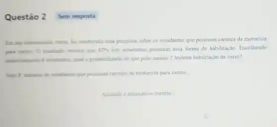 Questão 2
Em um determinado curso, foi conduzida uma pesquisa sobre os estudantes que possuem carteira de motorista
para carros. 0 resultado revelou que 82%  dos estudantes possuem essa forma de habilitação Escolhendo
aleatoriamente 6 estudantes, qual a probabilidade de que pelo menos 2 tenham habilitação de carro?
Seja X: numero de estudantes que possuem carteira de motorista para carros.
Assinale a alternativa correta.