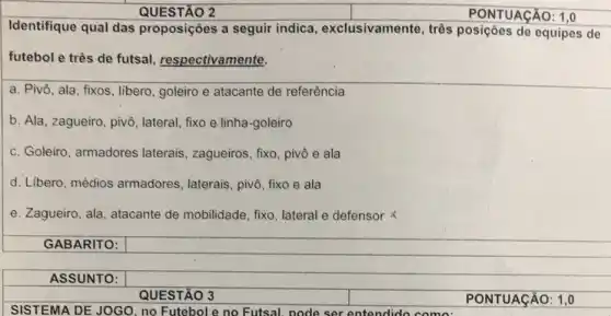 QUESTÃO 2
Identifique qual das proposições a seguir indica, exclusivamente , três posições de equipes de
futebol e três de futsal, respectivamente.
a. Pivô, ala, fixos , libero, goleiro e atacante de referência
b. Ala, zagueiro, pivô , lateral, fixo e linha -goleiro
c. Goleiro, armadores laterais, zagueiros, fixo , pivô e ala
d. Libero, médios armadores, laterais, pivô fixo e ala
e. Zagueiro, ala , atacante de mobilidade , fixo, lateral e defensor x
GABARITO:
ASSUNTO:
QUESTÃO 3
PONTUACÁO: 1.0