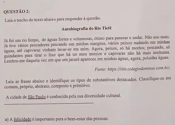 QUESTÃO 2:
Leia o trecho do texto abaixo para responder à questão.
Autobiografia do Rio Tietê
Já fui um rio limpo, de águas fortes e volumosas, ótimo para passear e nadar. Não sou mais.
Já tive vários pescadores pescando em minhas margens, vários peixes nadando em minhas
águas, até capivaras vinham lavar-se em mim. Agora, peixes, số há mortos; pescando, só
guindastes para tirar o lixo que há no meu interior e capivaras não há mais nenhuma.
Lembro-me daquela vez em que um jacaré apareceu em minhas águas, agora, poluidas águas.
Fonte: https://site colegiodominus.com.br/.
Leia as frases abaixo e identifique os tipos de substantivos destacados. Classifique -os em
comum, próprio, abstrato , composto e primitivo.
A cidade de São Paulo é conhecida pela sua diversidade cultural.
__
a) A felicidade é importante para o bem -estar das pessoas.