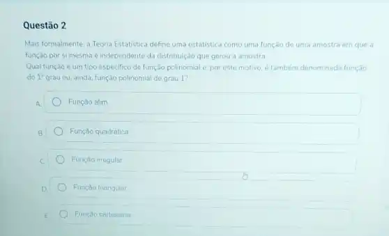 Questão 2
Mais formalmente, a Teoria Estatística define uma estatística como uma função de uma amostra em que a
função por si mesma é independente da distribuição que gerou a amostra.
Qual função é um tipo especifico de função polinomial e, por este motivo, é também denominada função
do 1^circ  grau ou, ainda, função polinomial de grau 1?
Função afim
Função quadrática
Função irregular
Função triangular
Função cartesiana