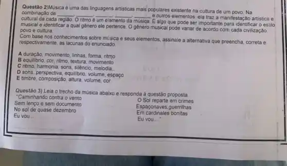 Questão 2)Música é uma das linguagens artisticas mais populares existente na cultura de um povo. Na
combinação de combinação de __ __ __ __ __
e outros elementos, ela traz a manifestação artistica e
região. O ritmo é um elemento da música
É algo que pode ser importante para identifical o estilo
musical e identificar a qual gênero ele pertence . O genero musical pode variar de acordo com cada civilização,
povo e cultura.
Com base nos conhecimentos sobre música e seus elementos assinale a alternativa que preencha, correta e
respectivamente, as lacunas do enunciado
A duração, movimento, linhas, forma ritmo
B equilibrio, cor, ritmo , textura, movimento
C ritmo, harmonia, sons silêncio, melodia:;
D sons, perspectiva, equilibrio , volume, espaço
E timbre, composição, altura , volume, cor
Questão 3) Leia o trecho da música abaixo e responda à questão proposta.
"Caminhando contra o vento
Sem lenço e sem documento
Sol reparte em crimes
No sol de quase dezembro
Espaçonaves,guerrilhas
Eu vou __
Em cardinales bonitas
Eu vou...."