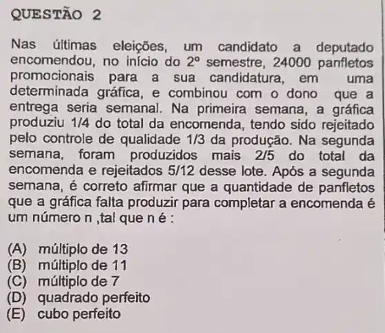 QUESTÃO 2
Nas últimas eleições, um candidato a deputado
encomendou, no início do 2^circ  semestre, 24000 panfletos
promocionais para a sua candidatura , em uma
determinada gráfica ,e combinou com o dono que a
entrega seria semanal. Na primeira semana, a gráfica
produziu 1/4 do total da encomenda, tendo sido rejeitado
pelo controle de qualidade 1/3 da produção. Na segunda
semana, foram produzidos mais 2/5 do total da
encomenda e rejeitados 5/12 desse lote. Após a segunda
semana, é correto afirmar que a quantidade de panfletos
que a gráfica falta produzir para completar a encomenda é
um número n ,tal que né:
(A) múltiplo de 13
(B)múltiplo de 11
(C) múltiplo de 7
(D)quadrado perfeito
(E) cubo perfeito