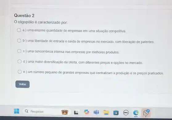 Questão 2
oligopólio é caracterizado por:
a ) uma enorme quantidade de empresas em uma situação competitiva.
b) uma liberdade de entrada e saida de empresas no mercado, com liberação de patentes.
c) uma concorrência intensa nas empresas por melhores produtos.
d ) uma maior diversificação da oferta, com diferentes preços e opções no mercado.
e ) um número pequeno de grandes empresas que centralizam a produção e os preços praticados.