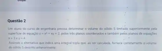 Questão 2
Um aluno do curso de engenharia precisa determinar o volume do sólido S limitado superiormente pela
superficie de equação z=x^2+xy+2 pelos três planos coordenados e também pelos planos de equações
x=3 e x=4
Assinale a alternativa que indica uma integral tripla que. ao ser calculada fornece corretamente o volume
do sólido S descrito anteriormente: