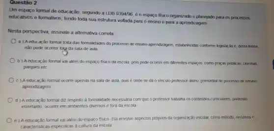 Questão 2
Um espaço formal de educação , segundo a LDB
9394/96
é 0 espaço físico organizado e planejado para os processos
educativos e formativos , tendo toda sua estrutura voltada para o ensino e para a aprendizagem.
Nesta perspectiva assinale a altemativa correta
a) A educação formal trata das formalidades do processo de ensino -aprendizagem, est
não pode ocorrer fora da sala de aula
estabelecidas conforme legislação e desta forma,
b) Aeducação formal vai além do espaço físico da escola, pois pode o ocorrer em diferentes espaços como praças públicas cinemas.
parques etc
c) A educação formal ocorre apenas na sala de aula, pois é onde se dáo vinculo professor-aluno , primordial no processo de ensino-
aprendizagem.
d) A educação formal diz respeito à formalidade necessária com que o professor trabalha os conteúdos curriculares, podendo,
entretanto ocorrer em ambientes diversos e fora da escola.
e)A educação formal vai além do espaço físico. Ela envolve aspectos próprios da organizaçã
ão escolar, como método, recursos e
caracteris ticas especificas a cultura da escola