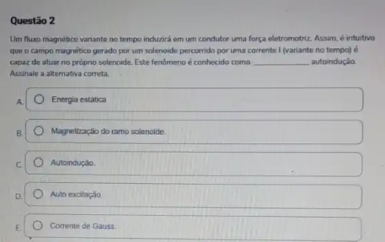 Questão 2
Um fluxo magnético variante no tempo induzirá em um condutor uma força eletromotriz. Assim, é intuitivo
que o campo magnético gerado por um solenoide percorrido por uma corrente I (variante no tempo)6
capaz de atuar no próprio solenoide. Este fenômeno é conhecido como: __ autoindução.
Assinale a alternativa correta.
Energia estática
Magnetização do ramo solenoide.
Autoindução.
Auto excitação.
Corrente de Gauss