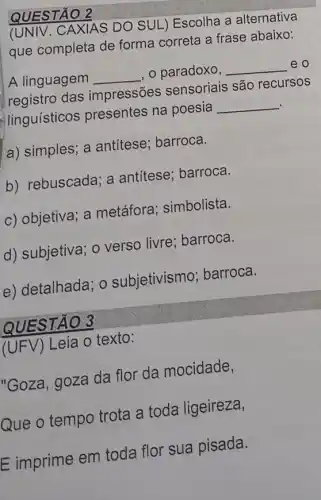 QUESTÃO 2
(UNIV.CAXIAS DO SUL)Escolha a alternativa
que completa de forma correta a frase abaixo:
A linguagem __ , o paradoxo, __ eo
registro das impressões sensoriais são recursos
linguisticos presentes na poesia __
a) simples; a antitese; barroca.
b) rebuscada; a antitese; barroca.
c) objetiva; a metáfora ; simbolista.
d) subjetiva; 0 verso livre; barroca.
e) detalhada; o subjetivismo ; barroca.
QUESTÃO 3
(UFV) Leia o texto:
"Goza, goza da flor da mocidade,
Que o tempo trota a toda ligeireza,
E imprime em toda flor sua pisada.