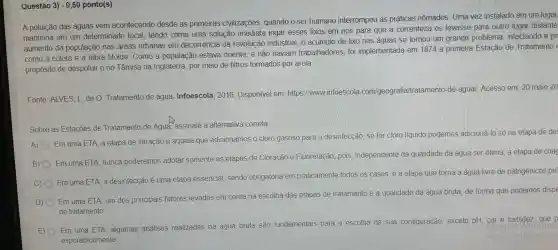 Questáo 3) -0,50 ponto(s)
A poluição das águas vem acontecendo desde as primeiras civilizações quando o ser humano interrompeu as práticas nômades . Uma vez instalado em um lugar,
mantinha em um determinado local, tendo como uma solução imediata jogar esses lixos em rios para que a correnteza os levasse para outro lugar distante
aumento da população nas areas urbanas em decorrência da revolução industrial, 0 acúmulo de lixo nas águas se tornou um grande problema infectando a po
como a cólera e a febre tifoide . Como a população estava doente, e não haviam trabalhadores foi implementad a em 1874 a primeira Estação de Tratamento
propósito de despoluir o rio Tâmisa na Inglaterra por meio de filtros formados por areia.
Fonte : ALVES, L de O Tratamento de água Infoescola . 2016 Disponivel em: https llwww infoescola com/geogra fia/tratamento -de-agua/Acesso em 20 maio 20
Sobre as Estações de Tratamento de Água assinale a alternativa correta
A)
Em uma ETA , a etapa de filtração é aquela que adicionamos o cloro gasoso para a desinfecção se for cloro líquido podemos adicioná-lo só na etapa de de
B)
Em uma ETA, nunca poderemos adotar somente as etapas de Cloracão e Fluoretação pois independente da qualidade da água ser otima, a etapa de coac
C)
Em uma ETA a desinfecção é uma etapa essencial sendo obrigatória em praticamente todos os casos, é a etapa que torna a água livre de patogênicos pel
D)
Em uma ETA, um dos principais fatores levados em conta na escolha das etapas de tratamento é a qualidade da água bruta, de forma que podemos dispe
de tratamento
E) Em uma ETA algumas análises realizadas na água bruta são fundamentais para a escolha da sua configuração exceto pH .cor e turbidez , que p
esporadicamente
Acesse