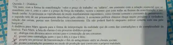 Questão 3 - Dialética
"De resto, com a forma de manifestação 'valor e preço do trabalho' ou 'salário", em contraste com a relação essencial que se
manifesta, isto é.com o valor e o preço de força de trabalho, ocorre o mesmo que com todas as formas de manifestação e seu
fundo oculto. As primeiras se reproduzem de modo imediatamente espontâneo, como formas comuns e correntes de pensamento;
segundo tem de ser primeiramente descoberto pela ciência. A economia política clássica chega muito próximo à verdadeira
relação das coisas.porém sem formulá-las conscientemente. Ela não poderá fazê-lo enquanto estiver coberta com sua pele
burguesa"
A dialética para Marx aponta para a forma de interpretação da realidade que dá conta das contradições e da complexidade da
história. Para Marx, a luta de classes é um processo porque:
a) dialoga com diversos atores sociais para a construção de um consenso.
b) possui uma contradição entre o que é dito e o que é feito.
propōe um processo de harmonização e fim do antagonismo entre as classes sociais.
possui contradições presentes no modo de produção que constroem a própria realidade.