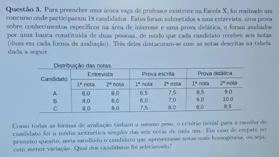 Questão 3. Para preencher uma única vaga de professor existente na Escola X, foi realizado un concurso onde participaram 18 candidatos. Estes foram submetidos a uma entrevista, uma prov sobre conhecimentos específicos na área de interesse e uma prova didática, e foram avaliado por uma banca constituída de duas pessoas, de modo que cada candidato recebeu seis nota (duas em cada forma de avaliação). Très deles destacaram-se com as notas descritas na tabela dada a seguir.
Distribuição das notas.

 multirow(2)(*)( Candidato ) & multicolumn(2)(|c|)( Entrevista ) & multicolumn(2)(c|)( Prova escrita ) & multicolumn(2)(c)( Prova didática ) 
cline ( 2 - 7 ) & 1^ (a nota ) & 2^ (a nota ) & 1^ (a nota ) & 2^ (a nota ) & 1^ (a nota ) 
 A & 8,0 & 8,0 & 6,5 & 7,5 & 8,5 & 9,0 
B & 8,0 & 8,0 & 6,0 & 7,0 & 9,0 & 10,0 
C & 8,0 & 8,0 & 7,5 & 8,0 & 8,0 & 8,5 


Como todas as formas de avaliação tinham o mesmo peso, o critério inicial para a escolha do candidato foi a média aritmética simples das seis notas de cada um. Em caso de empate no primeiro quesito, seria escolhido o candidato que apresentasse notas mais homogêneas, ou seja, com menor variação. Qual dos candidatos foi selecionado?