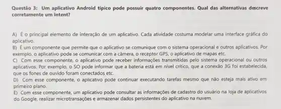 Questão 3: Um aplicativo Android típico pode possuir quatro componentes. Qual das alternativas descreve
corretamente um Intent?
A) É o principal elemento de interação de um aplicativo. Cada atividade costuma modelar uma interface gráfica do
aplicativo.
B) É um componente que permite que o aplicativo se comunique com o sistema operacional e outros aplicativos. Por
exemplo, o aplicativo pode se comunicar com a câmera, o receptor GPS o aplicativo de mapas etc.
C) Com esse componente o aplicativo pode receber informações transmitidas pelo sistema operacional ou outros
aplicativos. Por exemplo, o SO pode informar que a bateria está em nivel crítico, que a conexão 3G foi estabelecida,
que os fones de ouvido foram conectados etc.
D) Com esse componente o aplicativo pode continuar executando tarefas mesmo que não esteja mais ativo em
primeiro plano.
E) Com esse componente um aplicativo pode consultar as informações de cadastro do usuário na loja de aplicativos
do Google, realizar microtransações e armazenar dados persistentes do aplicativo na nuvem.