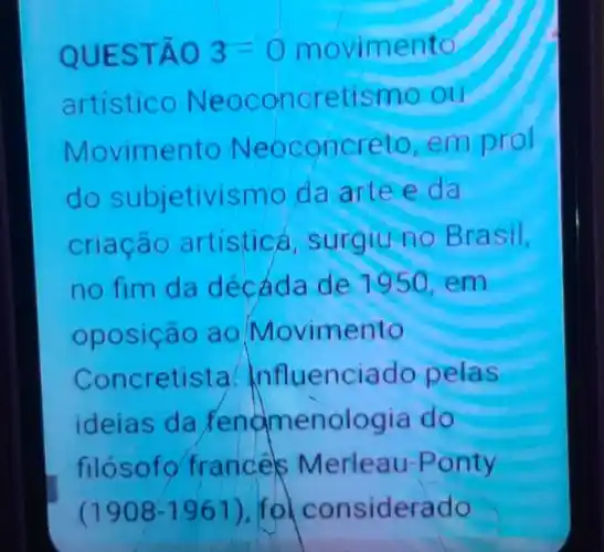 QUESTÃO 3-0 movimento
artisticc Neoconcretismo ou
Movimento Neoconcreto emprol
do subjetivismo da artee da
criação artistic , surgiu no Brasil,
no fim da decada de 1950,em
oposição ao Movimento
Concretista Influenciado pelas
ideias da Pengmenologia do
filosofo france Merleau Ponty
(1908-1961 ) fo considerado