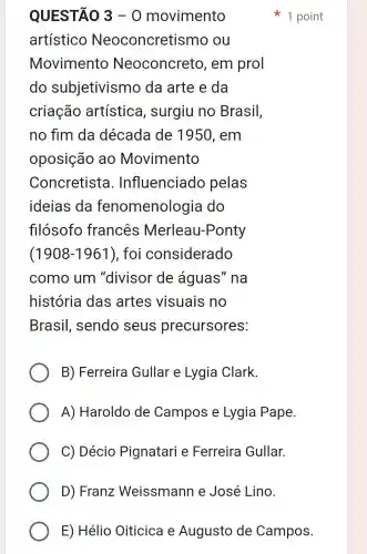 QUESTÃO 3-0 movimento
artístico Neoconcretis smo ou
Movimento Neoconcreto , em prol
do subjetivismo da arte e da
criação artística , surgiu no Brasil,
no fim da década de 1950, em
oposição ao Movimento
Concretista . Influenciadc pelas
ideias da fenomenologia do
fllosofo francês Merleau-Ponty
(1908-1961) , foi considerado
como um "divisor de águas" na
história das artes visuais no
Brasil , sendo seus precursores:
B) Ferreira Gullar e Lygia Clark.
A) Haroldo de Campos e Lygia Pape.
C) Décio Pignatari e Ferreira Gullar.
D) Franz Weissmann e José Lino.
1 point
E) Hélio Oiticica e Augusto de Campos.