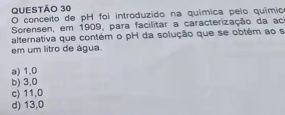 QUESTÃO 30
de pH foi introduzido na química pelo químic
Sorensen,em 1909 , para a caract da aci
alternativa que contém o pH da solução que se obtém ao s
em um litro de água.
a) 1,0
b) 3,0
c) 11,0
d) 13,0