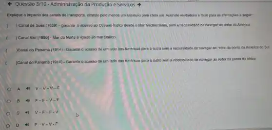 Questão 3/10 - Administração da Produção e Serviços =>
Explique o impacto dos canais de transporte citando pelo menos um exemplo para cada um Assinale verdadeiro e falso para as afirmações a seguir:
) Canal de Suez (1869) - garante o acesso ao Oceano Indico desde o Mar Mediterrâneo, sem a necessidade de navegar ao redor da América
) Canal Kiel (1896)- Mar do Norte é ligado ao mar Báltico
(
)Canal do Panamá (1914) - Garante o acesso de um lado das Américas para o outro sem a necessidade de navegar ao redor da ponta da América do Sul
(
)Canal do Panamá (1914) - Garante o acesso de um lado das Américas para
sem a necessidade de navegar ao redor da ponta da Africa
A	V-V-V-F
B	F- -F-V-F
c	V -F-F-V
D	F-V-v