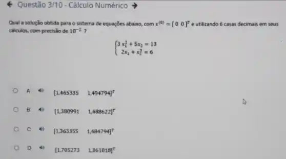 & Questão 3/10 - Cálculo Numérico
Qual a solução obtida para o sistema de equações abaixo, com x^(0)=[0 0]^T e utilizando 6 casas decimais em seus
calculos, com precisão de 10^-2 ?
 ) 3x_(1)^2+5x_(2)=13 2x_(1)+x_(2)^3=6 
A	[1,465335 1,494794]^7
B	[1,380991 1,488622]^7
C 4)
[1,363355 1,484794]^top 
D 40
[1,705273 1,861018]^T