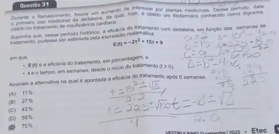 Questão 31
Durante o Renascimento houve um aumento de ofe. resse por plantas medicinais. Desse periodo data
primeirro uso medicinal da dedaleira, da qual, hoje é obtido um fitofarmad conhecido como digoxina,
usado no tratamento de insuficiência cardiaca.
Suponha que, nesse periodo histórico, a eficácia do tertamento com dedaleira em função das semanas de
tratamento, pudesse ser estimada pela expressão matemática
E(t)=-2t^2+15t+9
em que,
E(t) é a eficácia do tratamento, em porcentagem; e
- téo tempo, em semanas, desde o inicio do tratamento
(tgeqslant 0)
Assinale a alternativa na qual é apontada a eficácia do tratamento após 6 semanas.
(A) 11% 
B 27% 
(C) 43% 
(D) 59% 
(E) 75%