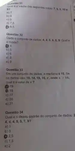 Questão 31
Qual é a média das seguintes notas:
7,8,9,10 e
6?
a) 7
b) 8
c) 9
d) 7,5
(C) 8,5
32
Dado o conjunto de dados:
4,4,5,6,8,9 Qual é
a moda?
(a) 4
b) 5
c) 6
d) 8
e) 9
Questão 33
Em um conjunto de dados, a mediana é 15. Se
os dados são: 10,14,15, 16, x , onde xgt 16
qual é o valor de x ?
(a) 19
(2) 18
c) 17
d) 20
e) 21
Qual é o desvio padrão do conjunto de dados: 2
4.4,4,5 , 5,7,9?
a) 1
b) 3
(3) 2,5
d) 1,5
e) 2
Questão 34