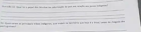 __
Questão 32-Qual fo - papel dos Jesuitas na colonização do pals em relação aos povos indigenas?
__
33-Quais eram as principais tribos indigenas, que viviam no território que hoje é o Brasi,l antes da chegada dos
portugueses?