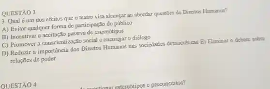 QUESTÃO 3
3. Qual é um dos efeitos que o teatro visa alcançar ao abordar questōes de Direitos Humanos?
A) Evitar qualquer forma de participação do público
(B) Incentivar a aceitação passiva de estereótipos
C) Promover a conscientização social e encorajar o diálogo
D) Reduzir a importância dos Direitos Humanos nas sociedades democráticas E)Eliminar o debate sobre
relações de poder
OUESTÃO 4