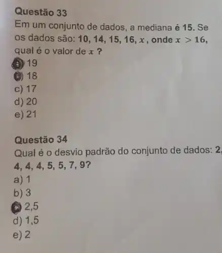 Questão 33
Em um conjunto de dados, a mediana é 15. Se
os dados são: 10,14,15,16,x onde xgt 16
qual é o valor dex?
(a) 19
(a) 18
C) 17
d) 20
e) 21
Questão 34
Qual é o desvio padrão do conjunto de dados: 2
4.4.4,5 . 5,7,9?
a) 1
b) 3
(a) 2,5
d) 1,5
e) 2