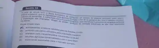 Questão 34
A partir dropens que se digladiaramazónica territoriais entre
naturais ali existentes dominio onfigurou um cenário de disputas a fim de se apropriar dos ricos e variados recursos
e exploração das chamadas "develoma sertao', pruguesa. di atividade extrativista de alto valor economico
na época.
Essas drogas eram
ax entorpecentes sintéticos vendidos para os Estados Unidos.
(B)pecuários utilizados pela população indigena.
(C)artefatos semi-indu istrializados consumidos no Brasil.
(C)agricolas comercializados com o povo Maia.
(D)especiarias exportadas para o mercado europeu.
E