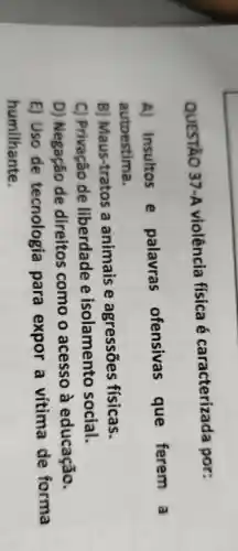 QUESTÃO 37-A violência física é caracterizada por:
A) Insultos e palavras ofensivas que ferem a autoestima.
B) Maus-tratos a animais e agressões físicas.
C) Privação de liberdade e isolamento social.
D) Negação de direitos como o acesso à educação.
E) Uso de tecnologia para expor a vítima de forma humilhante.