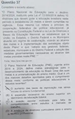 Questão 37
Considere o excerto abaixo
"O Plano Nacional de Educação para o decênio
2014/2024, instituido pela Lei n^circ 13.005/2014 definiu 10
diretrizes que devem guiar a educação brasileira neste
periodo e estabeleceu 20 melas a serem cumpridas na
vigência. Essa mesma Lei reitera o principio de
cooperação federativa da politica educacional, ja
presente na Constituição Federal e na Lei de Diretrizes e
Bases da Educação Nacional ao estabelecer que 'a
União, os Estados, 0 Distrito Federal e os Municipios
atuarão em regime de colaboração, visando ao alcance
das metas e a implementação das estratégias objeto
deste Plano'e que 'caberá aos gestores federais
estaduais, municipais e do Distrito Federal a adoção das
medidas governamentais necessárias ao alcance das
metas previstas neste PNE."
Fonte hittps://pne mec gov bri
Plano Nacional de Educação (PNE), vigente entre
2014 e 2024. define metas estratégicas para 0
desenvolvimento da educação no das suas
metas é a universaliz ação do ensino médio. Qual é um
dos maiores desafios apontados para o cumprimento
dessa meta, conforme as politicas educacionais e
estudos recentes?
A O aumento das taxas de reprovação nas séries
iniciais do ensino fundamental
(B) A expansão excessiva do ensino superior em
detrimento da educação básica
(C A evasão escolar motivada pela falla de
compatibilidade entre estudos
e mercado de
trabalho
(D) A ausència de diretrizes curriculares para o ensino