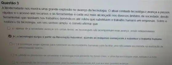 Questão 3
A Modernidade nos mostra uma grande explosão no avanço da tecnologia. O atual contexto tecnológico avança a passos
rápidos e o acesso aos recursos e às ferramentas é cada vez mais alcançado nos diversos âmbitos da sociedade, desde
ferramentas que auxiliam nos trabalhos domésticos até robôs que substituem o trabalho humano em empresas. Sobre o
histórico da tecnologia , em seu sentido amplo é correto afirmar que:
a) apesar de a sociedade avançar em certas áreas, as tecnologias não acompanham esse avanço, sendo independentes.
b) a tecnologia surgiu a partir da Revolução Industrial, quando as máquinas começaram a substituir o trabalho humano.
c) a tecnologia surgiu apenas para satisfazer as necessidades humanas para facilitar uma dificuldade encontrada na realização de
determinadas tarefas
d) desde os primordios da sociedade a tecnologia está presente no nosso meio, e uma das tecnologias mais antigas é a roda
invenção da tecnologia e recente, pois foi somente nos século XX que ela teve grandes avancos