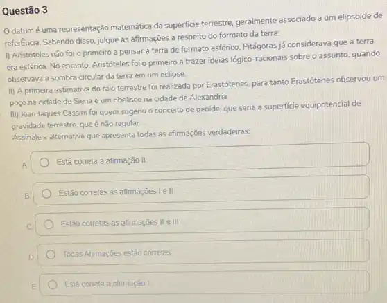 Questão 3
datum é uma representação matemática da superficie terrestre, geralmente associado a um elipsoide de
referEncia. Sabendo disso, julgue as afirmações a respeito do formato da terra:
I) Aristóteles não foi o primeiro a pensar a terra de formato esférico, Pitágoras já considerava que a terra
era esférica. No entanto Aristóteles foi o primeiro a trazer ideias lógico racionais sobre o assunto quando
observava a sombra circular da terra em um eclipse
II) A primeira estimativa do raio terrestre foi realizada por Erastótenes, para tanto Erastótenes observou um
poço na cidade de Siena e um obelisco na cidade de Alexandria
III) Jean Jaques Cassini foi quem sugeriu o conceito de geoide, que seria a superficie equipotencial de
gravidade terrestre, queé não regular.
Assinale a alternativa que apresenta todas as afirmações verdadeiras:
Está correta a afirmação II
Estão corretas as afirmações lell
Estão corretas as afirmações II e III
Todas Afirmações estão corretas
Está correta a afirmação I