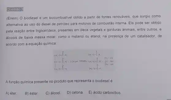 Questão 3
(Enem) O biodiesel é um biocombustivel obtido a partir de fontes renováveis, que surgiu como
alternativa ao uso do diesel de petróleo para motores de combustão interna. Ele pode ser obtido
pela reação entre triglicerídeos , presentes em óleos vegetais e gorduras animais, entre outros, e
álcoois de baixa massa molar, como o metanol ou etanol,na presença de um catalisador . de
acordo com a equação química:
the film management are make and
A função química presente no produto que representa o biodiesel é
A) éter.
B) éster.
C) álcool.
D) cetona.
E) ácido carboxílico.