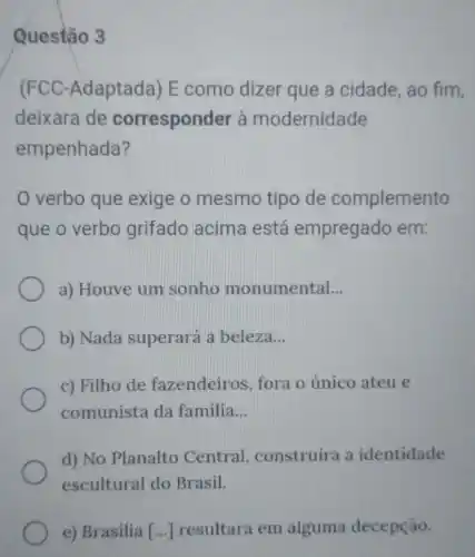 Questão 3
(FCC-Adaptada) E como dizer que a cidade, ao fim,
deixara de corresponder à modernidade
empenhada?
verbo que exige o mesmo tipo de complemento
que o verbo grifado acima está empregado em:
a) Houve um sonho monumental __
b) Nada superará a beleza __
c) Filho de fazendeiros, fora o único ateu e
comunista da familia __
d) No Planalto Central, construíra a identidade
escultural do Brasil.
e) Brasilia [...] resultara em alguma decepção.