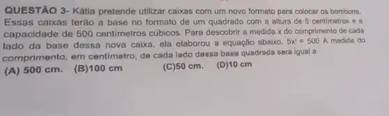 QUESTÃO 3-Kátia pretende utilizar caixas com um novo formato para colocar os bombons.
Essas caixas terão a base no formato de um quadrado com a altura de 5 centímetros e a
capacidade de 500 centímetros cúbicos . Para descobrir a medida x do comprimento de cada
lado da base dessa nova caixa , ela elaborou a equação abaixo.
5x^2=500 A medida do
comprimento, em centímetro, de cada lado dessa base quadrada será igual a
(A) 500 cm (B)100 cm
(C)50 cm. (D)10 cm