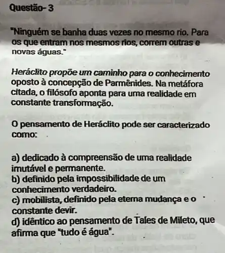 Questão- 3
"Ninguém se banha duas vezes no mesmo rio. Para
os que entram nos mesmos rios, correm outras e
novas águas."
Heráclito propõe um caminho para o conhecimento
oposto à concepção de Parmênides. Na metáfora
citada, o filósofo aponta para uma realidade em
constante transformação.
pensamento de Heráclito pode ser caracterizado
como:
a) dedicado à compreensão de uma realidade
imutável e permanente.
b) definido pela impossibilidade de um
conhecimento verdadeiro.
c) mobilista, definido pela etema mudança eo
constante devir.
d) identico ao pensamento de Tales de Mileto, que
afima que "tudoé água".