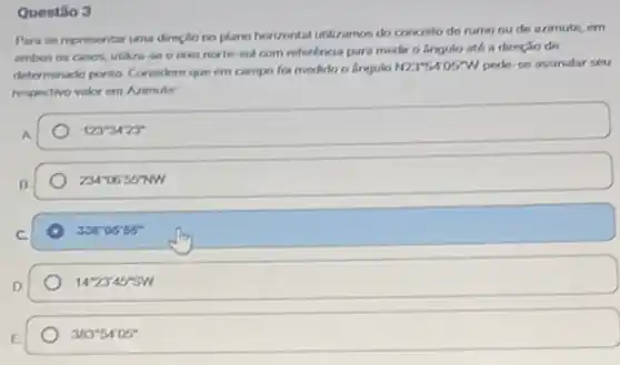 Questão 3
Para se representar iana dirnçlo no plano horizontal utilizamos do conceito de rumo ou de azimute em
ambos os casos, utiliza se o even norte and com referéncia para medir o lingulo até a direção de
determinarlo ponto Considere que em campo for medido o lingulo
N235405W pede-se assinalar seu
respectivo valor em Arimute
123^ast 3423^ast 
234^circ 0655^circ NW
336^circ 0555^circ 
142345'SW
383^circ 54'05^circ