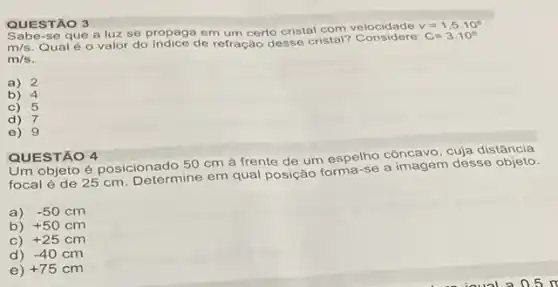 QUESTÃO 3
se que a luz se propaga em um certo cristal com velocidade
v=1,5cdot 10^8
m/s Qual é o valor do de refração desse cristal?
C=3.10^circ 
m/s
a) 2
b) 4
c)5
d) 7
e) 9
Um objeto é posicionado 50 cm à frente de um espelho côncavo, cuja distância
focal é de 25 cm. Determine em qual posição forma-se a desse objeto.
a) -50cm
b) +50cm
C) +25cm
d) -40cm
e) +75cm
QUESTÃO 4