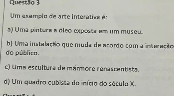 Questão 3
Um exemplo de arte interativa é:
a) Uma pintura a óleo exposta em um museu.
b) Uma instalação que muda de acordo com a interação
do público.
c) Uma escultura de mármore renascentista.
d) Um quadro cubista do início do século X.