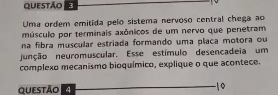 QUESTÃO 3
Uma ordem emitida pelo sistema nervoso central chega ao
músculo por terminais axônicos de um nervo que penetram
na fibra muscular estriada formando uma placa motora ou
junção neuromuscular Esse estímulo desencadeia um
complexo mecanismo bioquímico , explique o que acontece.
QUESTÃO 4