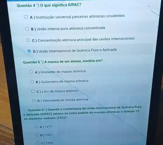 Questão 4 ) 0 que significa IUPAC?
A ) Instituição universal parceiras atômicas covalentes
B ) União interna pura atômica concentrada
C ) Concentração atômica principal das uniōes internacionais
C D) União Internaciona Ide Química Pura e Aplicada
Questão 5 A massa de um átomo medida em?
A) Unidades de massa atômica
B Quilometro de massa atômica
C) Litro de massa atômico
D Velocidade de massa atômica
Questão 6 ') Quando a Conferência da União Internacional de Química Pura
e Aplicada (IUPAC)adotou-se como padrão de massas atômicas o isótopo 12
do elemento carbono (12C)?
A) 1971
B 1961
C) 1990