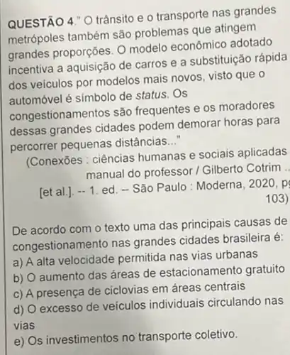 QUESTÃO 4." 0 trânsito e o transporte nas grandes
metrópoles também são problemas que atingem
grandes proporções. O modelo econômico adotado
incentiva a aquisição de carros e a substituição rápida
dos veículos por modelos mais novos, visto que o
automóvel é simbolo de status.Os
congestionamentos são frequentes e os moradores
dessas grandes cidades podem demorar horas para
percorrer pequenas distâncias __
(Conexōes : ciências humanas e sociais aplicadas
manual do professor/Gilberto Cotrim ..
[et al.]. -1 ed. - São Paulo: Moderna . 2020 p
103)
De acordo com o texto uma das principais causas de
congestionamento nas grandes cidades brasileira é:
a) A alta velocidade permitida nas vias urbanas
b)
aumento das áreas de estacionamento gratuito
c) A presença de ciclovias em áreas centrais
d)
excesso de veículos individuais circulando nas
vias
e) Os investimentos no transporte coletivo.