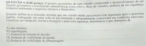 QUESTÃO 4 (0,60 o desenvolvimento de um
tracado geométrico considerand rojete geométrico de uma estrada compreends ostarios da via, segurança,
impactos ambientais c técnicos c financeiros.
Quando define-se a extensão mínima que um veículo médio percorreria com segurança após o motorista
padrão.trafegando em uma rodovia pavimentada c adequadamente conservada em condições chuvosas,
visualizar um obstáculo, iniciar a frenagem e parar com segurança, determina-se o que chamamos de
A) raio mínimo.
B) superlargura.
C) distância de tomada de decisão.
D) distância de visibili dade de parada.
E) distância de visibilidade de ultrapassagem.