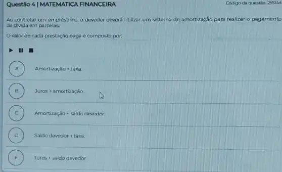 Questão 4 | MATEMATICA FINANCEIRA
Ao contratar um em préstimo, o devedor devert utilizar um sistema de amortização para realizar o pagamento
da divida em parcelas.
Ovalor de cada prestação paga é composto por.
III
A ) Amortizactilde (a)o+taxa
B ) Juros+amortizactilde (a)o
C ) Amortizachat (a)o+saldo devedor
D ) Saldo devedor+taxa
E ) Juros+saldodevedor.