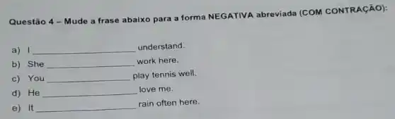 Questão 4 - Mude a frase abaixo para a forma NEGATIVA abreviada (COM CONTRAçãO):
a) 1 __ understand.
b) She __ work here.
c) You __ play tennis well.
d) He __ love me.
e) It __
rain often here.