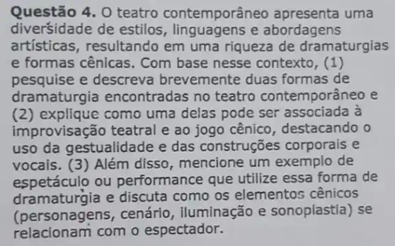 Questão 4, O teatro contemporâneo uma
diversidade de estilos , linguagens e abordagens
artísticas, resultando em uma riqueza de dramaturgias
e formas cênicas . Com base nesse contexto, (1)
pesquise e descreva brevemente duas formas de
dramaturgia encontradas no teatro contemporâneo e
(2) explique como uma delas pode ser associada à
improvisação teatral e ao jogo cênico , destacando o
uso da gestualidade e das construções corporais e
vocais. (3) Além disso, mencione um exemplo de
espetáculo ou performance que utilize essa forma de
dramaturgia e discuta como os elemento:cênicos
(personagens, cenário , iluminação e sonoplastia) se
relacionam com o espectador.