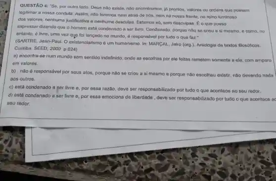 QUESTÃO 4: "Se, por outro lado, Deus não existe, não encontramos, láá prontos, valores ou ordens que possam
legitimar a nossa conduta Assim, não teremos nem atrás de nós, nem na nossa frente, no reino luminoso
dos valores, nenhuma justificativa e nenhuma desculpa. Estamos só, sem desculpas. É o que posso
expressar dizendo que o homem está condenado a ser livre. Condenado, porque nǎo se criou a si mesmo, e como . no
entanto, é livre, uma vez que foi lançado no mundo, é responsável por tudo o que faz."
(SARTRE, Jean-Paul. O existencialismo é um humanismo. In: MARGAL Jairo (org.). Antologia de textos filosóficos.
Curitiba: SEED, 2009. p .624)
a) encontra-se num mundo sem sentido indefinido, onde as escolhas por ele feitas remetem somente a ele, com amparo
em valores.
b) . não é responsável por seus atos, porque não se criou a si mesmo e porque não escolheu existir, não devendo nada
aos outros.
c) está condenado a ser livre e, por essa razão, deve ser responsabilizado por tudo o que acontece ao seu redor.
d) está condenado a ser livre e, por essa emociona de liberdade , deve ser responsabilizado por tudo o que acontece ac
seu redor.