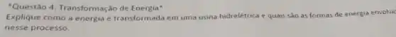 Questão 4 Transformação de Energia"
Explique como a energia é transformada em uma usina hidrelétrica e quais sǎo as formas de energia envolvic
nesse processo.