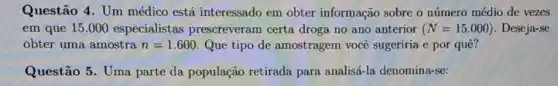 Questão 4. Um médico está interessado em obter informação sobre o número médio de vezes
em que 15.000 especialistas prescreveram certa droga no ano anterior (N=15.000) . Deseja-se
obter uma amostra n=1.600 Que tipo de amostragem você sugeriria e por quê?
Questão 5. Uma parte da população retirada para analisá-la denomina-se: